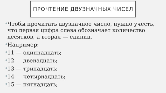 Прочтение двузначных чисел Чтобы прочитать двузначное число, нужно учесть, что первая цифра слева обозначает количество десятков, а вторая — единиц. Например: 11 — одиннадцать; 12 — двенадцать; 13 — тринадцать; 14 — четырнадцать; 15 — пятнадцать; 