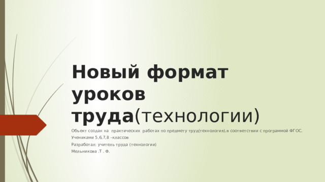 Новый формат уроков труда (технологии) Объект создан на практических работах по предмету труд(технология),в соответствии с программой ФГОС. Учениками 5,6,7,8 –классов Разработал: учитель труда (технологии) Мельникова .Т . Ф. 