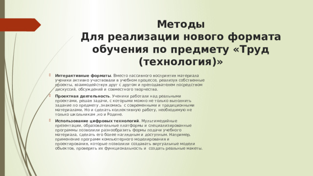 Методы  Для реализации нового формата обучения по предмету «Труд (технология)» Интерактивные форматы . Вместо пассивного восприятия материала ученики активно участвовали в учебном процессе, реализуя собственные проекты, взаимодействуя друг с другом и преподавателем посредством дискуссий, обсуждений и совместного творчества.  Проектная деятельность . Ученики работали над реальными проектами, решая задачи, с которыми можно не только выполнить задание по предмету ,знакомясь с современными и традиционными материалами, Но и сделать коллективную работу, необходимую не только школьникам ,но и Родине. Использование цифровых технологий . Мультимедийные презентации, образовательные платформы и специализированные программы позволили разнообразить формы подачи учебного материала, сделать его более наглядным и доступным. Например, применение программ компьютерного моделирования и проектирования, которые позволили создавать виртуальные модели объектов, проверять их функциональность и создать реальные макеты. 