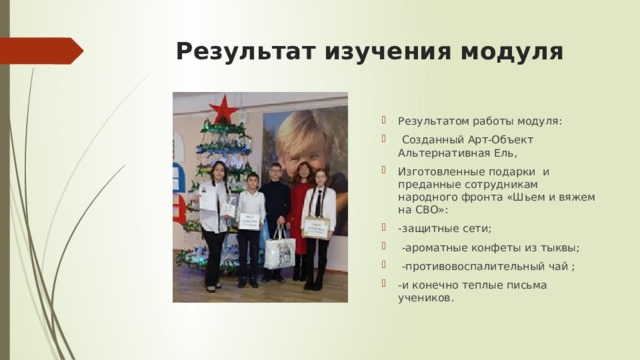 Результат изучения модуля Результатом работы модуля:  Созданный Арт-Объект Альтернативная Ель, Изготовленные подарки и преданные сотрудникам народного фронта «Шьем и вяжем на СВО»: -защитные сети;  -ароматные конфеты из тыквы;  -противовоспалительный чай ; -и конечно теплые письма учеников. 