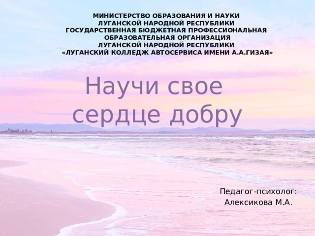 МИНИСТЕРСТВО ОБРАЗОВАНИЯ И НАУКИ ЛУГАНСКОЙ НАРОДНОЙ РЕСПУБЛИКИ ГОСУДАРСТВЕННАЯ БЮДЖЕТНАЯ ПРОФЕССИОНАЛЬНАЯ ОБРАЗОВАТЕЛЬНАЯ ОРГАНИЗАЦИЯ ЛУГАНСКОЙ НАРОДНОЙ РЕСПУБЛИКИ «ЛУГАНСКИЙ КОЛЛЕДЖ АВТОСЕРВИСА ИМЕНИ А.А.ГИЗАЯ» Научи свое  сердце добру Педагог-психолог: Алексикова М.А. 