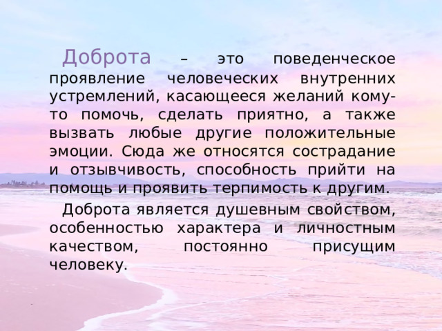 Доброта – это поведенческое проявление человеческих внутренних устремлений, касающееся желаний кому-то помочь, сделать приятно, а также вызвать любые другие положительные эмоции. Сюда же относятся сострадание и отзывчивость, способность прийти на помощь и проявить терпимость к другим. Доброта является душевным свойством, особенностью характера и личностным качеством, постоянно присущим человеку. 