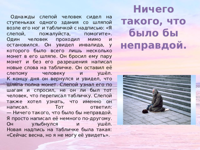 Ничего такого, что было бы неправдой. Однажды слепой человек сидел на ступеньках одного здания со шляпой возле его ног и табличкой с надписью: «Я слепой, пожалуйста, помогите».  Один человек проходил мимо и остановился. Он увидел инвалида, у которого было всего лишь несколько монет в его шляпе. Он бросил ему пару монет и без его разрешения написал новые слова на табличке. Он оставил её слепому человеку и ушёл.  К концу дня он вернулся и увидел, что шляпа полна монет. Слепой узнал его по шагам и спросил, не он ли был тот человек, что переписал табличку. Слепой также хотел узнать, что именно он написал. Тот ответил:  — Ничего такого, что было бы неправдой. Я просто написал её немного по-другому.  Он улыбнулся и ушёл.  Новая надпись на табличке была такая: «Сейчас весна, но я не могу её увидеть». 