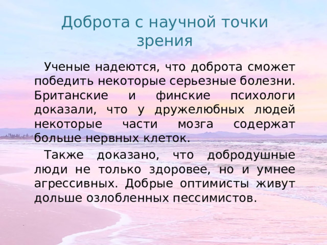 Доброта с научной точки зрения Ученые надеются, что доброта сможет победить некоторые серьезные болезни. Британские и финские психологи доказали, что у дружелюбных людей некоторые части мозга содержат больше нервных клеток. Также доказано, что добродушные люди не только здоровее, но и умнее агрессивных. Добрые оптимисты живут дольше озлобленных пессимистов. 