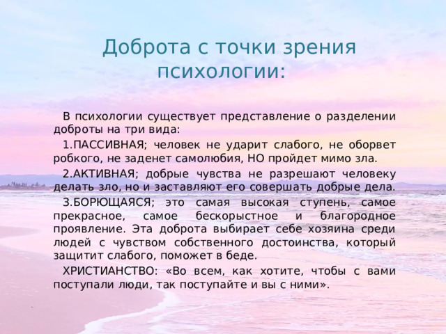 Доброта с точки зрения психологии: В психологии существует представление о разделении доброты на три вида: 1.ПАССИВНАЯ; человек не ударит слабого, не оборвет робкого, не заденет самолюбия, НО пройдет мимо зла. 2.АКТИВНАЯ; добрые чувства не разрешают человеку делать зло, но и заставляют его совершать добрые дела. 3.БОРЮЩАЯСЯ; это самая высокая ступень, самое прекрасное, самое бескорыстное и благородное проявление. Эта доброта выбирает себе хозяина среди людей с чувством собственного достоинства, который защитит слабого, поможет в беде. ХРИСТИАНСТВО: «Во всем, как хотите, чтобы с вами поступали люди, так поступайте и вы с ними». 