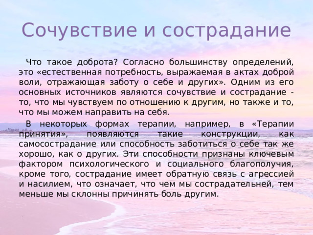 Сочувствие и сострадание Что такое доброта? Согласно большинству определений, это «естественная потребность, выражаемая в актах доброй воли, отражающая заботу о себе и других». Одним из его основных источников являются сочувствие и сострадание - то, что мы чувствуем по отношению к другим, но также и то, что мы можем направить на себя. В некоторых формах терапии, например, в «Терапии принятия», появляются такие конструкции, как самосострадание или способность заботиться о себе так же хорошо, как о других. Эти способности признаны ключевым фактором психологического и социального благополучия, кроме того, сострадание имеет обратную связь с агрессией и насилием, что означает, что чем мы сострадательней, тем меньше мы склонны причинять боль другим. 