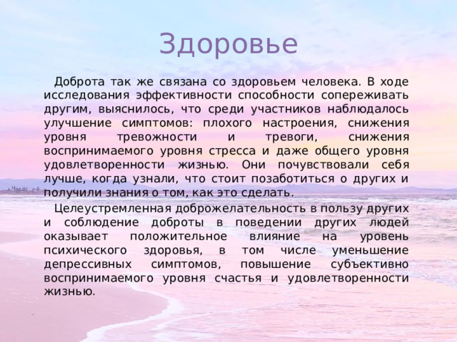 Здоровье Доброта так же связана со здоровьем человека. В ходе исследования эффективности способности сопереживать другим, выяснилось, что среди участников наблюдалось улучшение симптомов: плохого настроения, снижения уровня тревожности и тревоги, снижения воспринимаемого уровня стресса и даже общего уровня удовлетворенности жизнью. Они почувствовали себя лучше, когда узнали, что стоит позаботиться о других и получили знания о том, как это сделать. Целеустремленная доброжелательность в пользу других и соблюдение доброты в поведении других людей оказывает положительное влияние на уровень психического здоровья, в том числе уменьшение депрессивных симптомов, повышение субъективно воспринимаемого уровня счастья и удовлетворенности жизнью. 