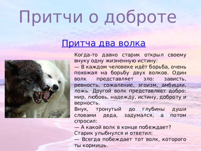 Притчи о доброте Когда-то давно старик открыл своему внуку одну жизненную истину: — В каждом человеке идёт борьба, очень похожая на борьбу двух волков. Один волк представляет зло: зависть, ревность, сожаление, эгоизм, амбиции, ложь. Другой волк представляет добро: мир, любовь, надежду, истину, доброту и верность. Внук, тронутый до глубины души словами деда, задумался, а потом спросил: — А какой волк в конце побеждает? Старик улыбнулся и ответил: — Всегда побеждает тот волк, которого ты кормишь. 