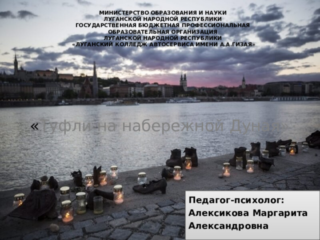 МИНИСТЕРСТВО ОБРАЗОВАНИЯ И НАУКИ ЛУГАНСКОЙ НАРОДНОЙ РЕСПУБЛИКИ ГОСУДАРСТВЕННАЯ БЮДЖЕТНАЯ ПРОФЕССИОНАЛЬНАЯ ОБРАЗОВАТЕЛЬНАЯ ОРГАНИЗАЦИЯ ЛУГАНСКОЙ НАРОДНОЙ РЕСПУБЛИКИ «ЛУГАНСКИЙ КОЛЛЕДЖ АВТОСЕРВИСА ИМЕНИ А.А.ГИЗАЯ» « Туфли на набережной Дуная» Педагог-психолог: Алексикова Маргарита Александровна 