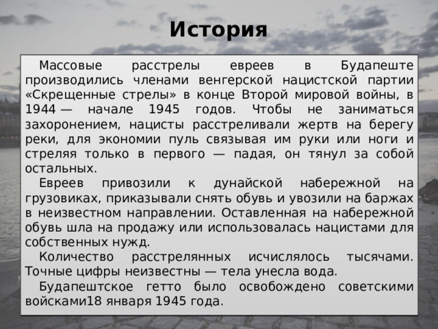 История   Массовые расстрелы евреев в Будапеште производились членами венгерской нацистской партии «Скрещенные стрелы» в конце Второй мировой войны, в 1944 — начале 1945 годов. Чтобы не заниматься захоронением, нацисты расстреливали жертв на берегу реки, для экономии пуль связывая им руки или ноги и стреляя только в первого — падая, он тянул за собой остальных. Евреев привозили к дунайской набережной на грузовиках, приказывали снять обувь и увозили на баржах в неизвестном направлении. Оставленная на набережной обувь шла на продажу или использовалась нацистами для собственных нужд. Количество расстрелянных исчислялось тысячами. Точные цифры неизвестны — тела унесла вода. Будапештское гетто было освобождено советскими войсками18 января 1945 года. 