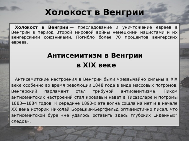 Холокост в Венгрии   Холокост в Венгрии  — преследование и уничтожение евреев в Венгрии в период Второй мировой войны немецкими нацистами и их венгерскими союзниками. Погибло более 70 процентов венгерских евреев. Антисемитизм в Венгрии в XIX веке  Антисемитские настроения в Венгрии были чрезвычайно сильны в XIX веке особенно во время революции 1848 года в виде массовых погромов. Венгерский парламент стал трибуной антисемитизма. Пиком антисемитских настроений стал кровавый навет в Тисаэсларе и погромы 1883—1884 годов. К середине 1890-х эта волна сошла на нет и в начале XX века историк Hиколай Борецкий-Бергфельд оптимистично писал, что антисемитской буре «не удалось оставить здесь глубоких „идейных“ следов». 