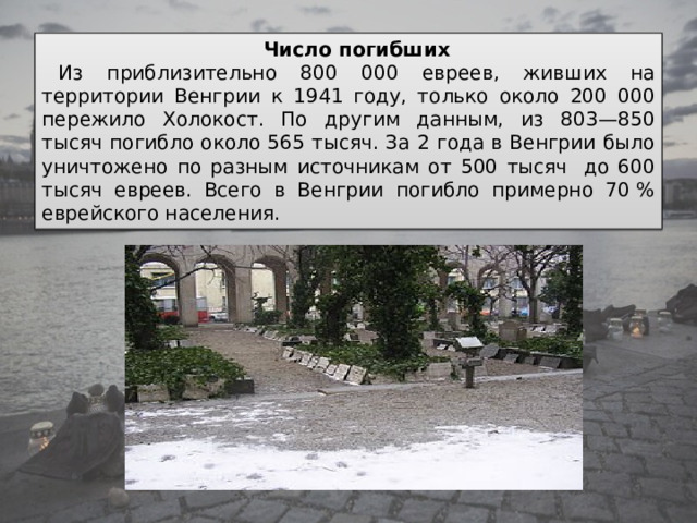 Число погибших Из приблизительно 800 000 евреев, живших на территории Венгрии к 1941 году, только около 200 000 пережило Холокост. По другим данным, из 803—850 тысяч погибло около 565 тысяч. За 2 года в Венгрии было уничтожено по разным источникам от 500 тысяч  до 600 тысяч евреев. Всего в Венгрии погибло примерно 70 % еврейского населения. 