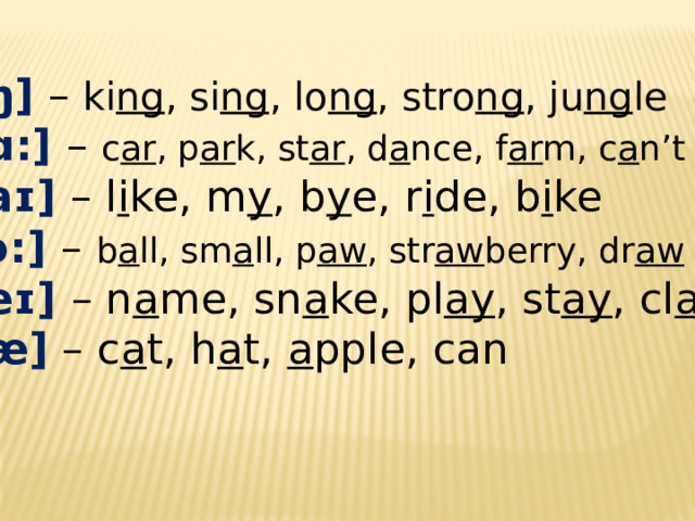 [ŋ]  – ki ng , si ng , lo ng , stro ng , ju ng le [ɑ:] – c ar , p ar k, st ar , d a nce, f ar m, c a n’t [aɪ] – l i ke, m y , b y e, r i de, b i ke [ɔ:] – b a ll, sm a ll, p aw , str aw berry, dr aw [eɪ] – n a me, sn a ke, pl ay , st ay , cl ay [ æ ] – c a t, h a t, a pple, can 