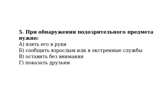 5. При обнаружении подозрительного предмета нужно:  А) взять его в руки  Б) сообщить взрослым или в экстренные службы  В) оставить без внимания  Г) показать друзьям 