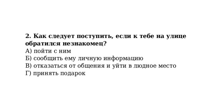 2. Как следует поступить, если к тебе на улице обратился незнакомец?  А) пойти с ним  Б) сообщить ему личную информацию  В) отказаться от общения и уйти в людное место  Г) принять подарок 