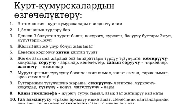 Курт-кумурскалардын өзгөчөлүктөрү: Энтомология –курт-кумурскалары изилдөөчү илим 1,5млн ашык түрлөрү бар Денеси 3 бөлүктөн турат: башы, көкүрөгү, курсагы, басуучу буттары 3жуп, муруттары-1жуп Жалгыздап же үйүр болуп жашашат Денесин коргоочу хитин каптап турат Жеген азыгына жараша ооз аппараттары түрдүү түзүлүштө: кемирүүчү -коңуздар, соруучу - аарылар, көпөлөктөр, сайып соруучу – чиркейлер, жалоочу – чымындар Муруттарынын түзүлүшү боюнча: жип сымал, канат сымал, тарак сымал, араа сымал ж.б Буттарынын түзүлүшүнө жараша: секирүүчү- чегиртке, чуркоочу-коңуздар, сүзүүчү – коңуз, чогултуучу – аары Каны гемолимфа – жүрөгү түтүк сымал, азык зат жеткирүү кызматы Газ алмашуусу –трахея аркылуу ишке ашат. Денесинин капталдарынан дем алуу тешикчелер- стигмалар (10жуп) менен ачылат 