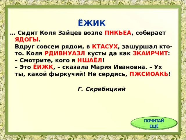  ЁЖИК … Сидит Коля Зайцев возле ПНКЬЕА , собирает ЯДОГЫ .  Вдруг совсем рядом, в КТАСУХ , зашуршал кто-то. Коля РДИВНУАЗЛ кусты да как ЗКАИРЧИТ :  – Смотрите, кого я НШАЁЛ !  – Это ЁИЖК , – сказала Мария Ивановна. – Ух ты, какой фыркучий! Не сердись, ПЖСИОАКЬ !     Г. Скребицкий 