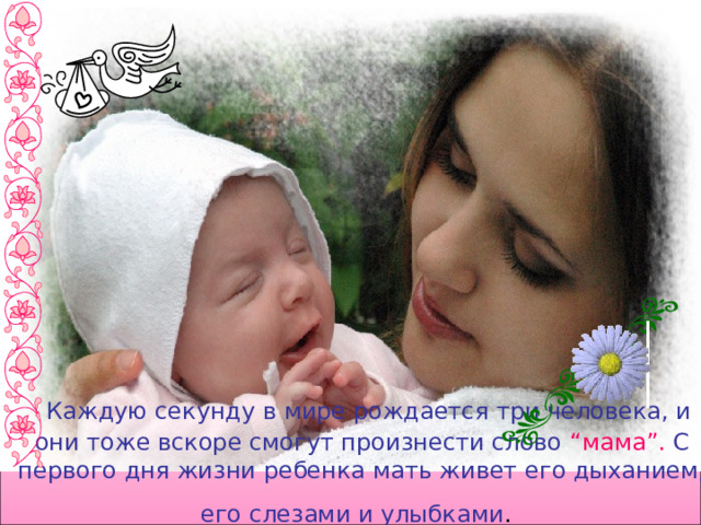  Каждую секунду в мире рождается три человека, и они тоже вскоре смогут произнести слово “мама”. С первого дня жизни ребенка мать живет его дыханием, его слезами и улыбками .  