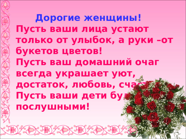  Дорогие женщины!  Пусть ваши лица устают только от улыбок, а руки –от букетов цветов!  Пусть ваш домашний очаг всегда украшает уют, достаток, любовь, счастье!  Пусть ваши дети будут послушными! 