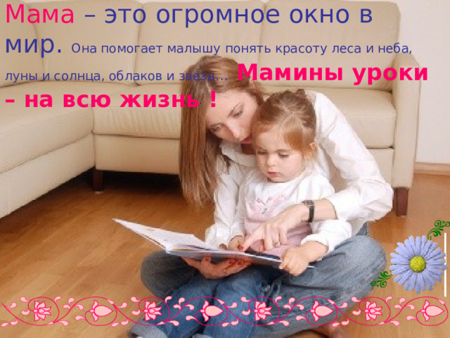 Мама  – это огромное окно в мир. Она помогает малышу понять красоту леса и неба, луны и солнца, облаков и звезд…  Мамины уроки – на всю жизнь ! 