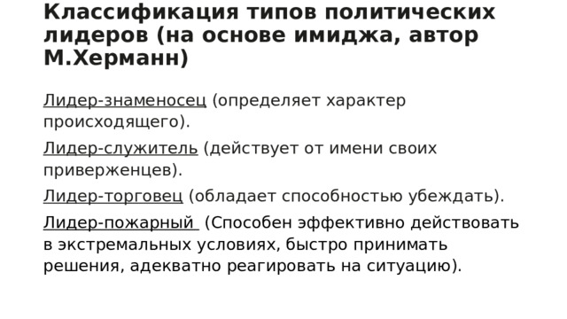 Классификация типов политических лидеров (на основе имиджа, автор М.Херманн)   Лидер-знаменосец (определяет характер происходящего). Лидер-служитель (действует от имени своих приверженцев). Лидер-торговец (обладает способностью убеждать). Лидер-пожарный  (Способен эффективно действовать в экстремальных условиях, быстро принимать решения, адекватно реагировать на ситуацию). 