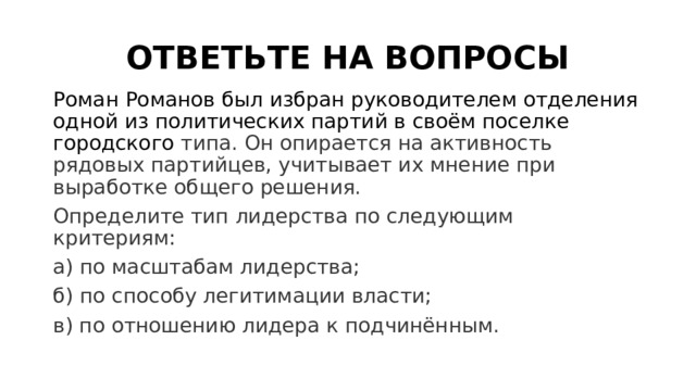 ОТВЕТЬТЕ НА ВОПРОСЫ Роман Романов был избран руководителем отделения одной из политических партий в своём поселке городского  типа. Он опирается на активность рядовых партийцев, учитывает их мнение при выработке общего решения. Определите тип лидерства по следующим критериям: а) по масштабам лидерства; б) по способу легитимации власти; в) по отношению лидера к подчинённым. 