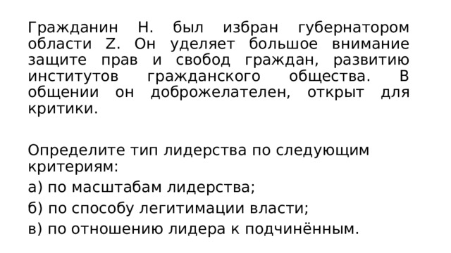 Гражданин Н. был избран губернатором области Z. Он уделяет большое внимание защите прав и свобод граждан, развитию институтов гражданского общества. В общении он доброжелателен, открыт для критики. Определите тип лидерства по следующим критериям: а) по масштабам лидерства; б) по способу легитимации власти; в) по отношению лидера к подчинённым. 