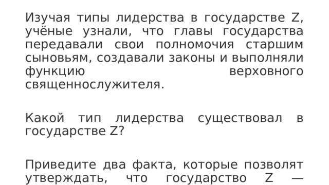Изучая типы лидерства в государстве Z, учёные узнали, что главы государства передавали свои полномочия старшим сыновьям, создавали законы и выполняли функцию верховного священнослужителя. Какой тип лидерства существовал в государстве Z? Приведите два факта, которые позволят утверждать, что государство Z — неограниченная монархия.  