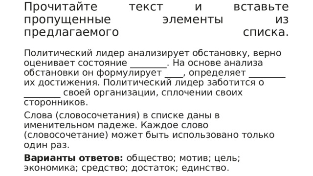 Прочитайте текст и вставьте пропущенные элементы из предлагаемого списка.   Политический лидер анализирует обстановку, верно оценивает состояние ________. На основе анализа обстановки он формулирует ____, определяет ________ их достижения. Политический лидер заботится о ________ своей организации, сплочении своих сторонников. Слова (словосочетания) в списке даны в именительном падеже. Каждое слово (словосочетание) может быть использовано только один раз. Варианты ответов:  общество; мотив; цель; экономика; средство; достаток; единство. 