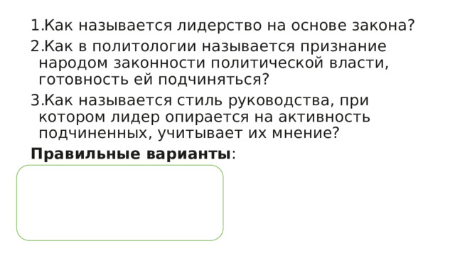 Как называется лидерство на основе закона? Как в политологии называется признание народом законности политической власти, готовность ей подчиняться? Как называется стиль руководства, при котором лидер опирается на активность подчиненных, учитывает их мнение? Правильные варианты : 1. легальное; 2. легитимность; 3. демократический. 