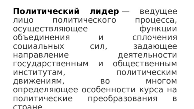 Политический лидер   — ведущее лицо политического процесса, осуществляющее функции объединения и сплочения социальных сил, задающее направление деятельности государственным и общественным институтам, политическим движениям, во многом определяющее особенности курса на политические преобразования в стране. 
