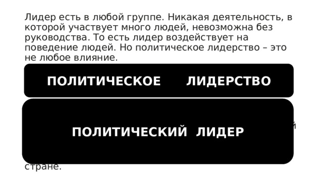 Лидер есть в любой группе. Никакая деятельность, в которой участвует много людей, невозможна без руководства. То есть лидер воздействует на поведение людей. Но политическое лидерство – это не любое влияние. Политическое лидерство  – это способность определенного лица определенным образом влиять на все общество, группу, организацию.  Политический лидер  – это ведущий субъект политического процесса, осуществляющий функции объединения и сплочения социальных сил, задающий направление деятельности государственных и общественных институтов, определяющий особенности направления политического курса в стране. ПОЛИТИЧЕСКОЕ ЛИДЕРСТВО ПОЛИТИЧЕСКИЙ ЛИДЕР 