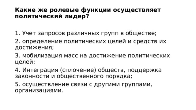 Какие же ролевые функции осуществляет политический лидер?   1. Учет запросов различных групп в обществе; 2. определение политических целей и средств их достижения; 3. мобилизация масс на достижение политических целей; 4. Интеграция (сплочение) обществ, поддержка законности и общественного порядка; 5. осуществление связи с другими группами, организациями. 