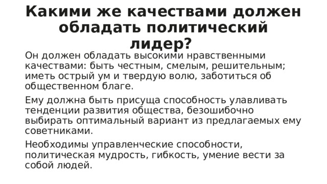 Какими же качествами должен обладать политический лидер? Он должен обладать высокими нравственными качествами: быть честным, смелым, решительным; иметь острый ум и твердую волю, заботиться об общественном благе. Ему должна быть присуща способность улавливать тенденции развития общества, безошибочно выбирать оптимальный вариант из предлагаемых ему советниками. Необходимы управленческие способности, политическая мудрость, гибкость, умение вести за собой людей. 