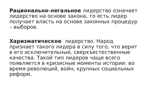 Рационально-легальное  лидерство означает лидерство на основе закона, то есть лидер получает власть на основе законных процедур – выборов. Харизматическое  лидерство. Народ признает такого лидера в силу того, что верит в его исключительные, сверхъестественные качества. Такой тип лидеров чаще всего появляется в кризисные моменты истории: во время революций, войн, крупных социальных реформ. 