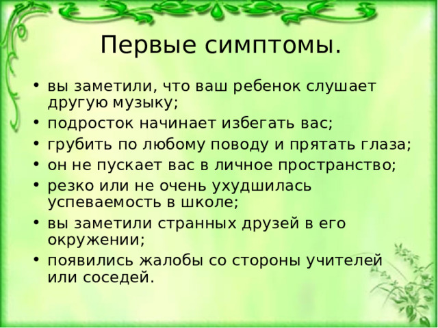  Первые симптомы.   вы заметили, что ваш ребенок слушает другую музыку; подросток начинает избегать вас; грубить по любому поводу и прятать глаза; он не пускает вас в личное пространство; резко или не очень ухудшилась успеваемость в школе; вы заметили странных друзей в его окружении; появились жалобы со стороны учителей или соседей.  