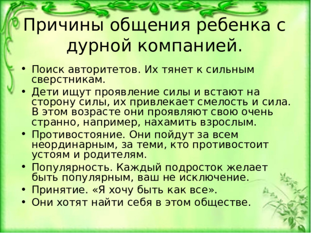 Причины общения ребенка с дурной компанией. Поиск авторитетов. Их тянет к сильным сверстникам. Дети ищут проявление силы и встают на сторону силы, их привлекает смелость и сила. В этом возрасте они проявляют свою очень странно, например, нахамить взрослым. Противостояние. Они пойдут за всем неординарным, за теми, кто противостоит устоям и родителям. Популярность. Каждый подросток желает быть популярным, ваш не исключение. Принятие. «Я хочу быть как все». Они хотят найти себя в этом обществе.  