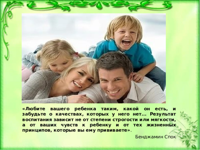 «Любите вашего ребенка таким, какой он есть, и забудьте о качествах, которых у него нет... Результат воспитания зависит не от степени строгости или мягкости, а от ваших чувств к ребенку и от тех жизненных принципов, которые вы ему прививаете» . Бенджамин Спок 