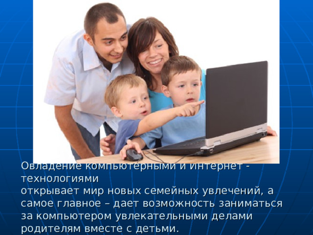 Овладение компьютерными и Интернет - технологиями  открывает мир новых семейных увлечений, а самое главное – дает возможность заниматься за компьютером увлекательными делами родителям вместе с детьми. 