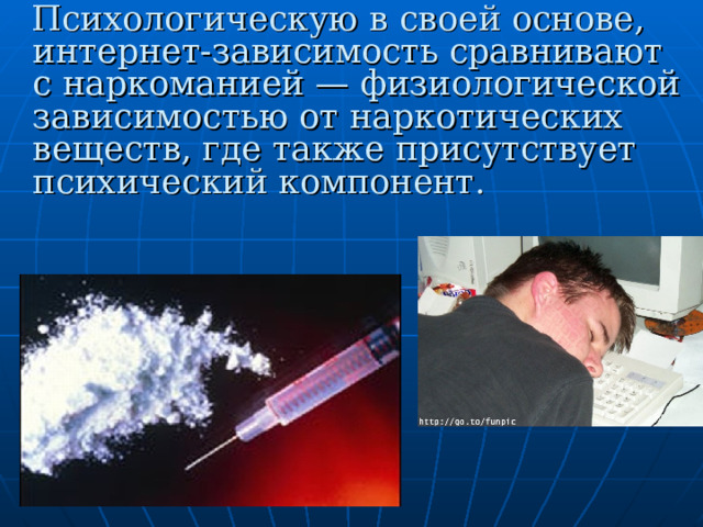  Психологическую в своей основе, интернет-зависимость сравнивают с наркоманией — физиологической зависимостью от наркотических веществ, где также присутствует психический компонент.  