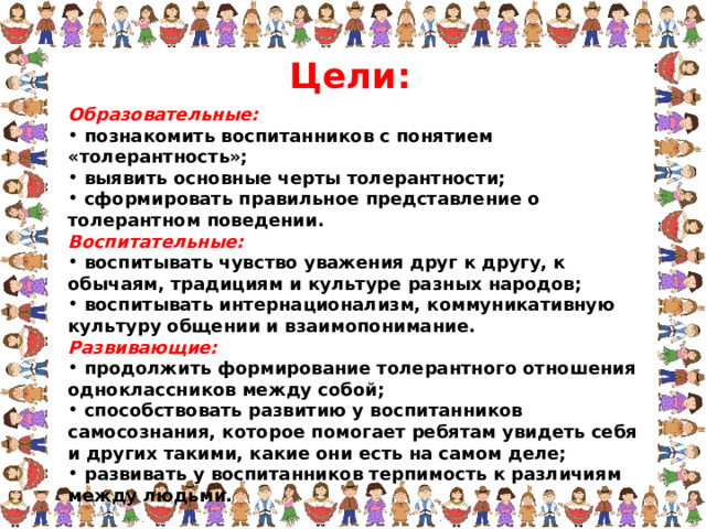 Цели: Образовательные:  познакомить воспитанников с понятием «толерантность»;  выявить основные черты толерантности;  сформировать правильное представление о толерантном поведении. Воспитательные:  воспитывать чувство уважения друг к другу, к обычаям, традициям и культуре разных народов;  воспитывать интернационализм, коммуникативную культуру общении и взаимопонимание. Развивающие:  продолжить формирование толерантного отношения одноклассников между собой;  способствовать развитию у воспитанников самосознания, которое помогает ребятам увидеть себя и других такими, какие они есть на самом деле;  развивать у воспитанников терпимость к различиям между людьми.  