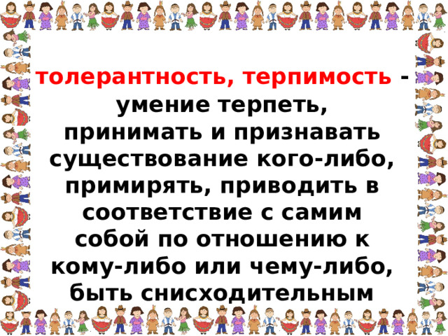 толерантность, терпимость - умение терпеть, принимать и признавать существование кого-либо, примирять, приводить в соответствие с самим собой по отношению к кому-либо или чему-либо, быть снисходительным  