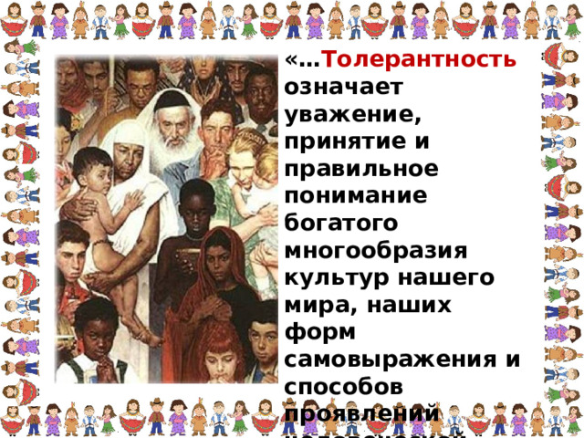 «… Толерантность означает уважение, принятие и правильное понимание богатого многообразия культур нашего мира, наших форм самовыражения и способов проявлений человеческой индивидуальности». 