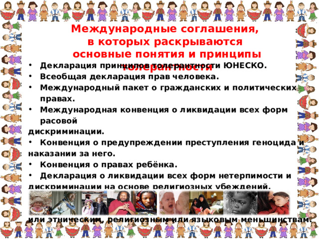 Международные соглашения, в которых раскрываются основные понятия и принципы толерантности Декларация принципов толерантности ЮНЕСКО. Всеобщая декларация прав человека. Международный пакет о гражданских и политических правах. Международная конвенция о ликвидации всех форм расовой дискриминации. Конвенция о предупреждении преступления геноцида и наказании за него. Конвенция о правах ребёнка. Декларация о ликвидации всех форм нетерпимости и дискриминации на основе религиозных убеждений. Декларация о правах лиц, принадлежащих к национальным или этническим, религиозным или языковым меньшинствам.  