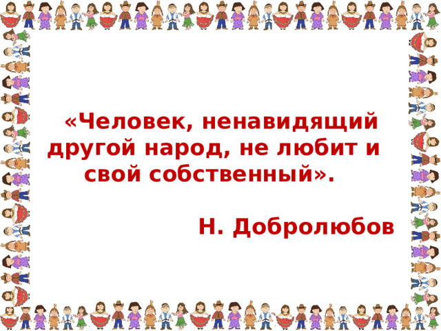  «Человек, ненавидящий другой народ, не любит и свой собственный».  Н. Добролюбов 