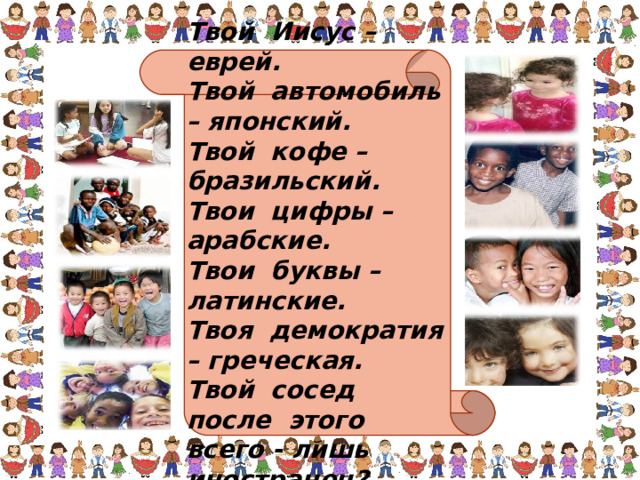 Твой Иисус – еврей. Твой автомобиль – японский. Твой кофе – бразильский. Твои цифры – арабские. Твои буквы – латинские. Твоя демократия – греческая. Твой сосед после этого всего - лишь иностранец? 