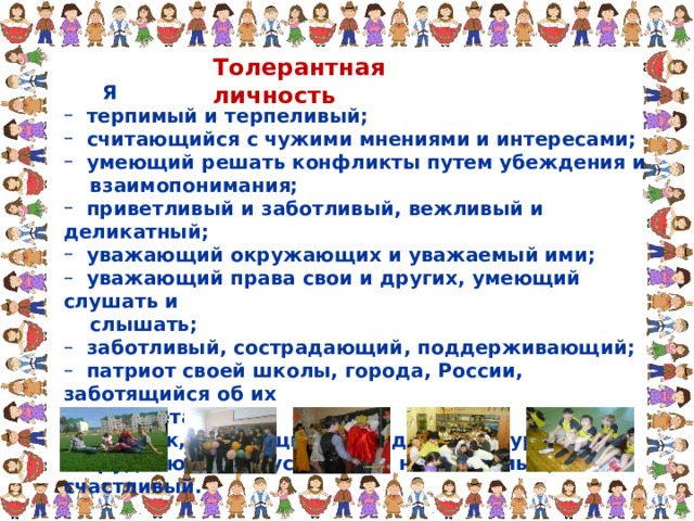 Толерантная личность  Я  терпимый и терпеливый;  считающийся с чужими мнениями и интересами;  умеющий решать конфликты путем убеждения и  терпимый и терпеливый;  считающийся с чужими мнениями и интересами;  умеющий решать конфликты путем убеждения и  взаимопонимания;  взаимопонимания;  приветливый и заботливый, вежливый и деликатный;  уважающий окружающих и уважаемый ими;  уважающий права свои и других, умеющий слушать и  приветливый и заботливый, вежливый и деликатный;  уважающий окружающих и уважаемый ими;  уважающий права свои и других, умеющий слушать и  слышать;  слышать;  заботливый, сострадающий, поддерживающий;  патриот своей школы, города, России, заботящийся об их  заботливый, сострадающий, поддерживающий;  патриот своей школы, города, России, заботящийся об их  процветании;  процветании;  человек, берегущий природу и культуру;  трудолюбивый, успешный, независимый, счастливый.  человек, берегущий природу и культуру;  трудолюбивый, успешный, независимый, счастливый. 