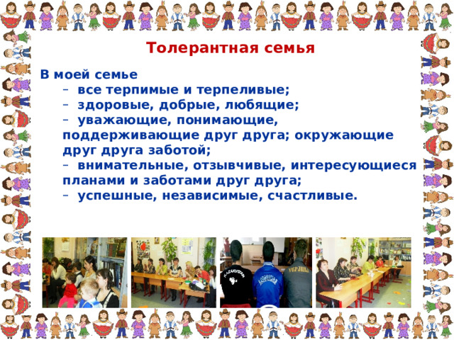 Толерантная семья В моей семье  все терпимые и терпеливые;  здоровые, добрые, любящие;  уважающие, понимающие, поддерживающие друг друга; окружающие друг друга заботой;  внимательные, отзывчивые, интересующиеся планами и заботами друг друга;  успешные, независимые, счастливые.  все терпимые и терпеливые;  здоровые, добрые, любящие;  уважающие, понимающие, поддерживающие друг друга; окружающие друг друга заботой;  внимательные, отзывчивые, интересующиеся планами и заботами друг друга;  успешные, независимые, счастливые. 