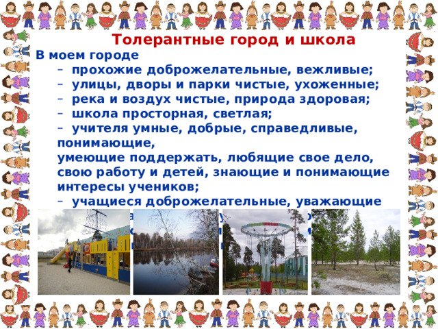 Толерантные город и школа В моем городе  прохожие доброжелательные, вежливые;  улицы, дворы и парки чистые, ухоженные;  река и воздух чистые, природа здоровая;  школа просторная, светлая;  учителя умные, добрые, справедливые, понимающие,  прохожие доброжелательные, вежливые;  улицы, дворы и парки чистые, ухоженные;  река и воздух чистые, природа здоровая;  школа просторная, светлая;  учителя умные, добрые, справедливые, понимающие, умеющие поддержать, любящие свое дело, свою работу и детей, знающие и понимающие интересы учеников; умеющие поддержать, любящие свое дело, свою работу и детей, знающие и понимающие интересы учеников;  учащиеся доброжелательные, уважающие друг друга и всех сотрудников школы, умеющие слушать и слышать, понимающие и поддерживающие друг друга.  учащиеся доброжелательные, уважающие друг друга и всех сотрудников школы, умеющие слушать и слышать, понимающие и поддерживающие друг друга. 