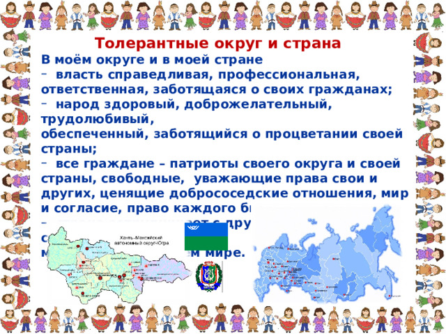 Толерантные округ и страна В моём округе и в моей стране В моём округе и в моей стране  власть справедливая, профессиональная, ответственная, заботящаяся о своих гражданах;  народ здоровый, доброжелательный, трудолюбивый,  власть справедливая, профессиональная, ответственная, заботящаяся о своих гражданах;  народ здоровый, доброжелательный, трудолюбивый, обеспеченный, заботящийся о процветании своей страны; обеспеченный, заботящийся о процветании своей страны;  все граждане – патриоты своего округа и своей страны, свободные, уважающие права свои и других, ценящие добрососедские отношения, мир и согласие, право каждого быть самим собой;  страна сотрудничает с другими странами мира, сохраняя  все граждане – патриоты своего округа и своей страны, свободные, уважающие права свои и других, ценящие добрососедские отношения, мир и согласие, право каждого быть самим собой;  страна сотрудничает с другими странами мира, сохраняя мир и дружбу во всем мире. мир и дружбу во всем мире. 